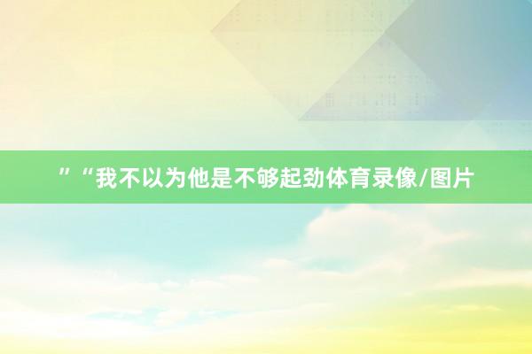 ”“我不以为他是不够起劲体育录像/图片