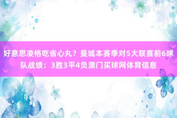 好意思凌格吃省心丸？曼城本赛季对5大联赛前6球队战绩：3胜3平4负澳门买球网体育信息