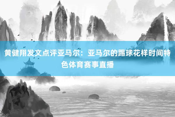 黄健翔发文点评亚马尔：亚马尔的踢球花样时间特色体育赛事直播