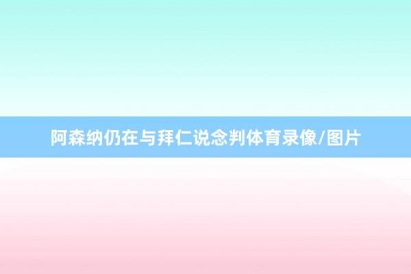 阿森纳仍在与拜仁说念判体育录像/图片