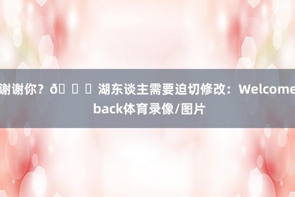 谢谢你？😂湖东谈主需要迫切修改：Welcome back体育录像/图片