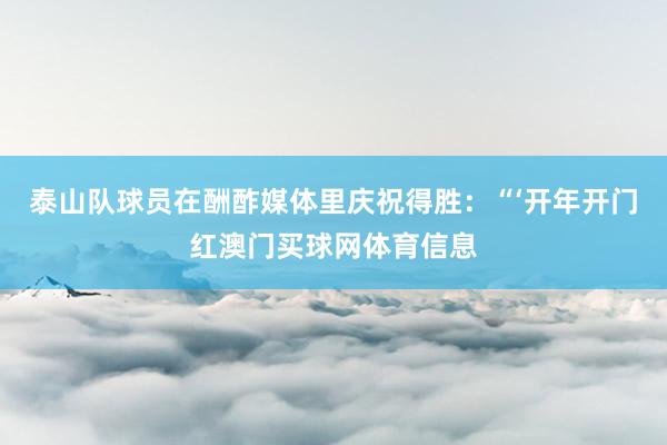 泰山队球员在酬酢媒体里庆祝得胜：“‘开年开门红澳门买球网体育信息