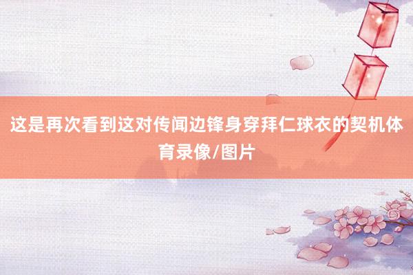 这是再次看到这对传闻边锋身穿拜仁球衣的契机体育录像/图片
