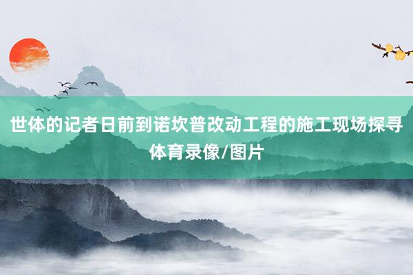 世体的记者日前到诺坎普改动工程的施工现场探寻体育录像/图片