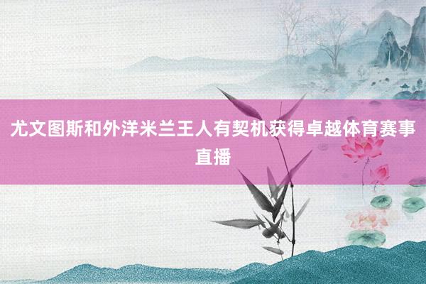 尤文图斯和外洋米兰王人有契机获得卓越体育赛事直播