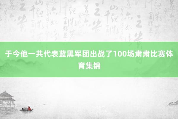于今他一共代表蓝黑军团出战了100场肃肃比赛体育集锦