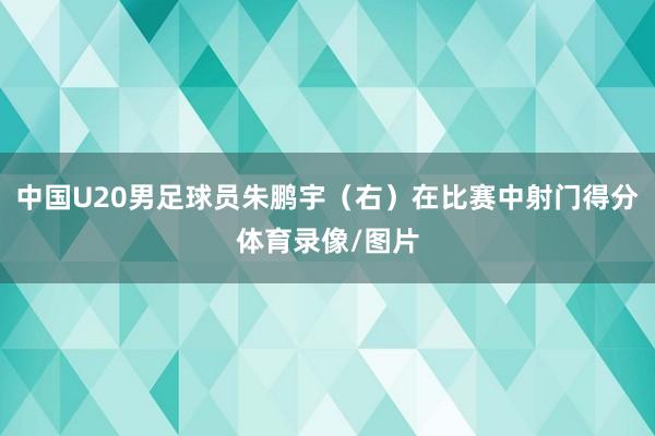 中国U20男足球员朱鹏宇（右）在比赛中射门得分体育录像/图片