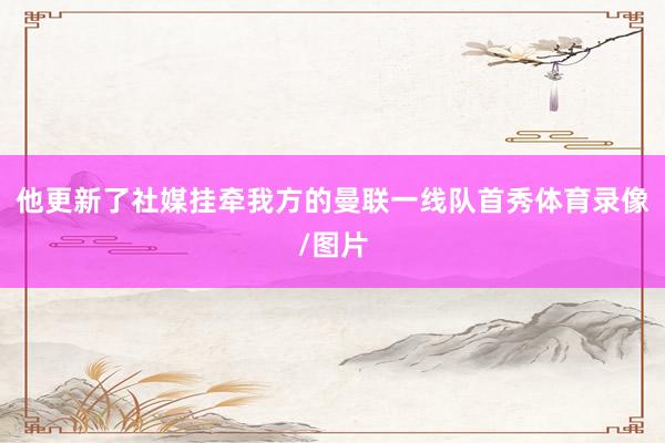 他更新了社媒挂牵我方的曼联一线队首秀体育录像/图片