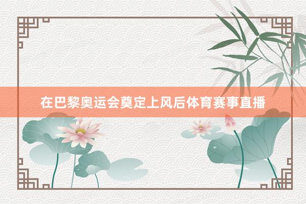在巴黎奥运会奠定上风后体育赛事直播
