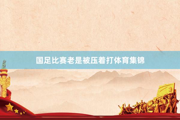 国足比赛老是被压着打体育集锦