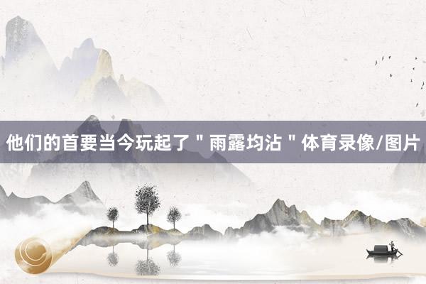 他们的首要当今玩起了＂雨露均沾＂体育录像/图片