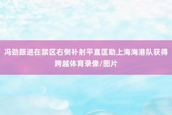 冯劲跟进在禁区右侧补射平直匡助上海海港队获得跨越体育录像/图片