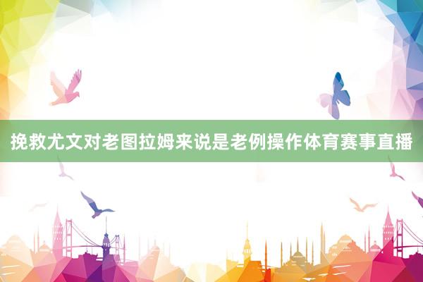 挽救尤文对老图拉姆来说是老例操作体育赛事直播
