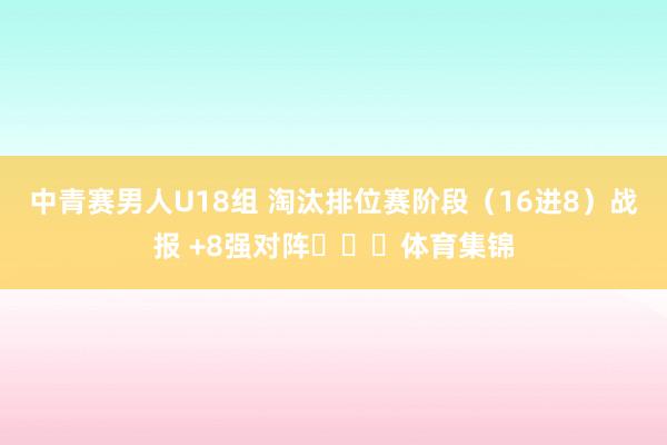 中青赛男人U18组 淘汰排位赛阶段（16进8）战报 +8强对阵​​​体育集锦