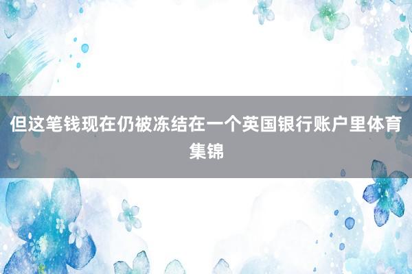但这笔钱现在仍被冻结在一个英国银行账户里体育集锦
