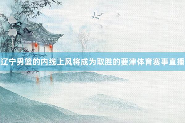 辽宁男篮的内线上风将成为取胜的要津体育赛事直播