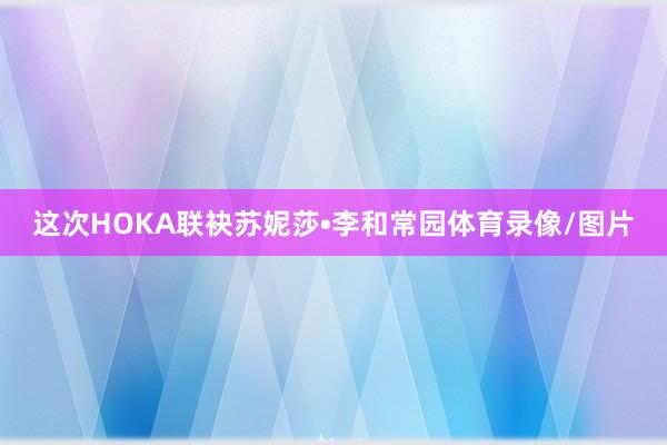 这次HOKA联袂苏妮莎•李和常园体育录像/图片