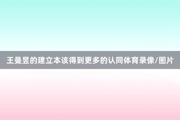 王曼昱的建立本该得到更多的认同体育录像/图片
