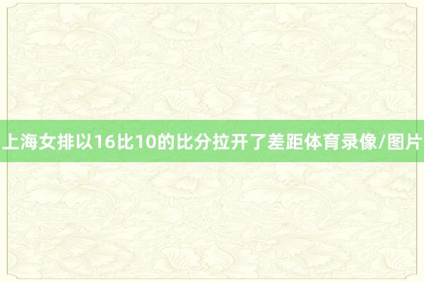 上海女排以16比10的比分拉开了差距体育录像/图片