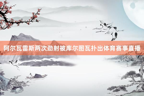 阿尔瓦雷斯两次劲射被库尔图瓦扑出体育赛事直播