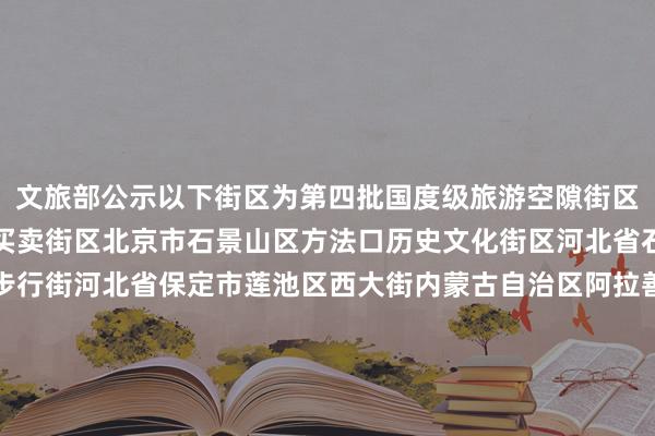 文旅部公示以下街区为第四批国度级旅游空隙街区：北京市东城区王府井买卖街区北京市石景山区方法口历史文化街区河北省石家庄市新华区湾里庙步行街河北省保定市莲池区西大街内蒙古自治区阿拉善盟阿拉善左旗定远营古城旅游空隙街区辽宁省丹东市振兴区安东老街吉林省四平市铁西区仁兴里千里浸式文旅街区黑龙江省佳木斯市曙光区油坊巷子好意思食步行街上海市徐汇区衡复音乐街区上海市青浦区蟠龙寰宇街区江苏省淮安市清江浦区御船埠运河文化好意思食空隙街区江苏省镇江市润州区西津渡历史文化街区浙江省台州市临海市紫阳街安徽省马鞍山市雨山区长江不夜城旅游空隙街区福建省莆田市荔城区兴化府历史文化街区江西省抚州市黎川县明清古城老街江西省上饶市信州区金龙岗后生艺术街区山东省青岛市市北区台东旅游空隙街区山东省临沂市兰山区灯火兰山·新琅琊旅游空隙街区河南省郑州市金水区郑州缅思1952油化厂旅游空隙街区湖北省武汉市江岸区吉庆习气街区湖北省武汉市江汉区江汉路步行街区湖南省郴州市苏仙区裕后街湖南省怀化市洪江市黔阳古城旅游空隙街区广东省江门市蓬江区启明里广东省惠州市惠城区祝屋巷广西壮族自治区钦州市钦南区钦州老街海南省海口市琼山区重生里潮酷文化街区海南省三亚市吉阳区大东海海外滨海旅游空隙街区重庆市渝中区十八梯传统风貌区重庆市南岸区龙门浩老街四川省宜宾市翠屏区僰谈历史文化旅游空隙街区四川省凉山彝族自治州西昌市唐园旅游空隙街区贵州省贵阳市南明区青云路步行街云南省楚雄彝族自治州楚雄市彝东谈主古镇主题街区陕西省宝鸡市高新区石饱读文化城旅游空隙街区陕西省榆林市榆阳区榆林古城空隙街区甘肃省酒泉市敦煌市敦煌夜市文化旅游空隙街区宁夏回族自治区银川市西夏区贺兰山·漫葡小镇旅游空隙街区新疆维吾尔自治区阿克苏地区库车市热斯坦旅游空隙街区体育集锦