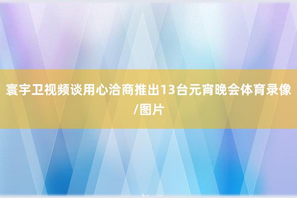 寰宇卫视频谈用心洽商推出13台元宵晚会体育录像/图片
