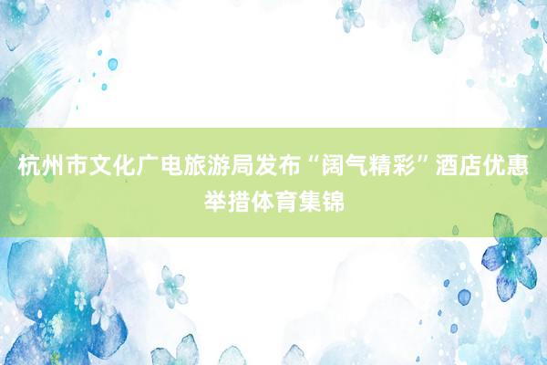 杭州市文化广电旅游局发布“阔气精彩”酒店优惠举措体育集锦