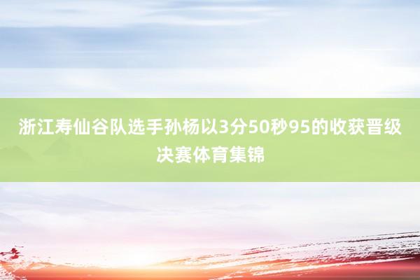 浙江寿仙谷队选手孙杨以3分50秒95的收获晋级决赛体育集锦