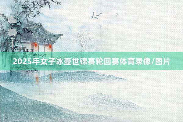 2025年女子冰壶世锦赛轮回赛体育录像/图片