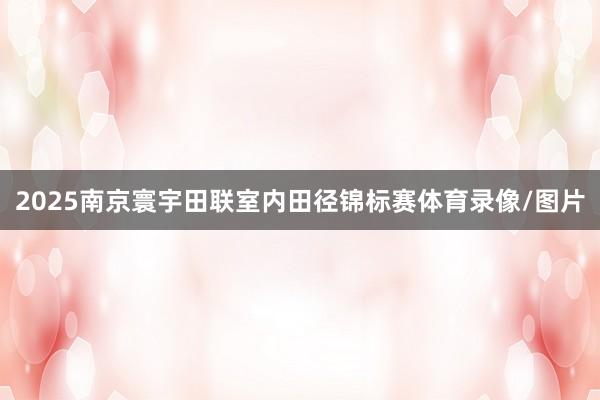 2025南京寰宇田联室内田径锦标赛体育录像/图片