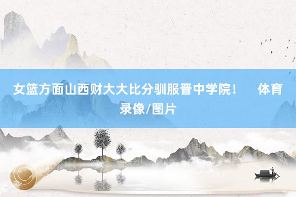 女篮方面山西财大大比分驯服晋中学院！    体育录像/图片