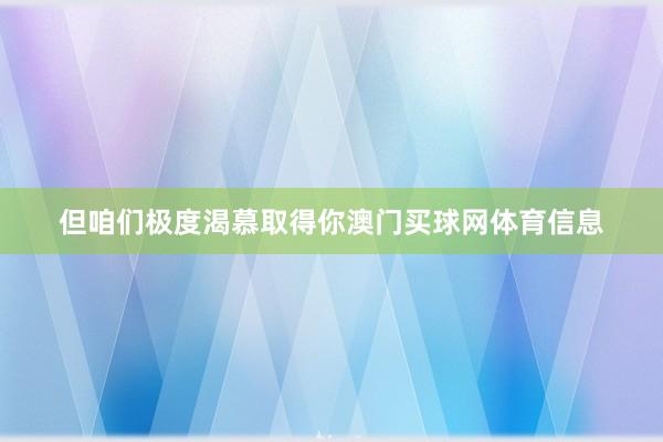 但咱们极度渴慕取得你澳门买球网体育信息