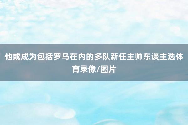 他或成为包括罗马在内的多队新任主帅东谈主选体育录像/图片