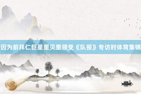 因为前拜仁巨星里贝里领受《队报》专访时体育集锦