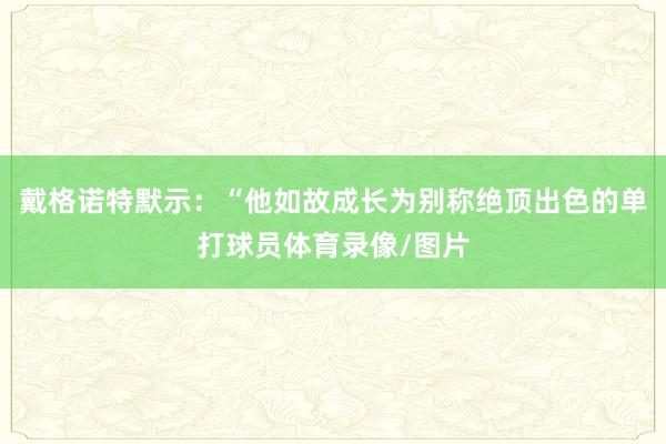 戴格诺特默示：“他如故成长为别称绝顶出色的单打球员体育录像/图片