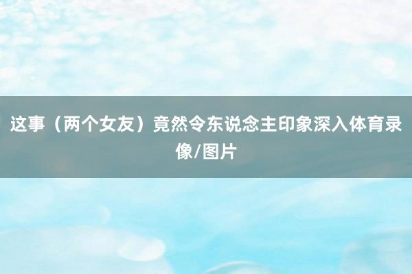 这事（两个女友）竟然令东说念主印象深入体育录像/图片