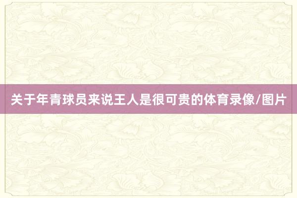 关于年青球员来说王人是很可贵的体育录像/图片