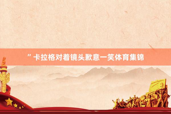 ”卡拉格对着镜头歉意一笑体育集锦