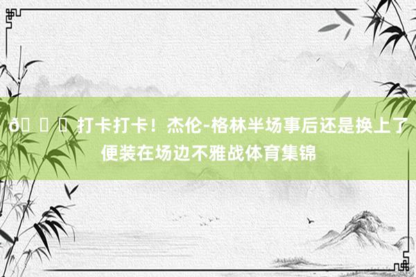 😆打卡打卡！杰伦-格林半场事后还是换上了便装在场边不雅战体育集锦