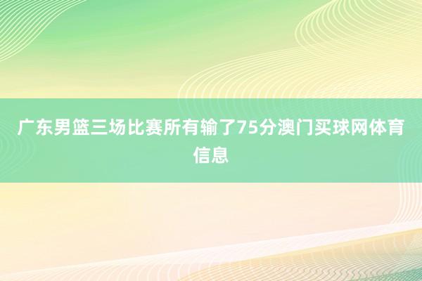 广东男篮三场比赛所有输了75分澳门买球网体育信息
