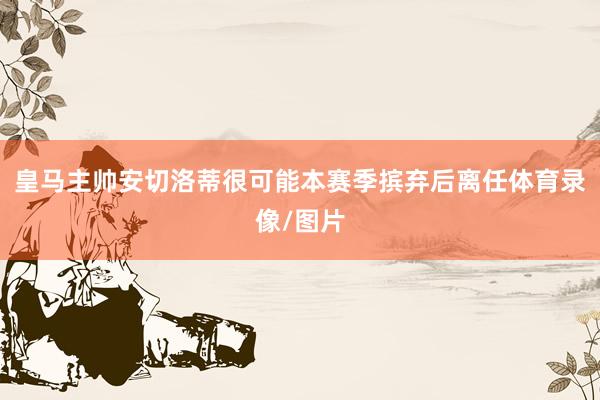 皇马主帅安切洛蒂很可能本赛季摈弃后离任体育录像/图片