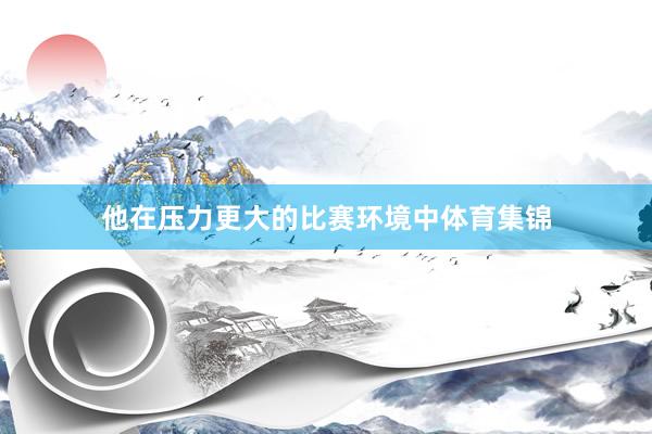他在压力更大的比赛环境中体育集锦