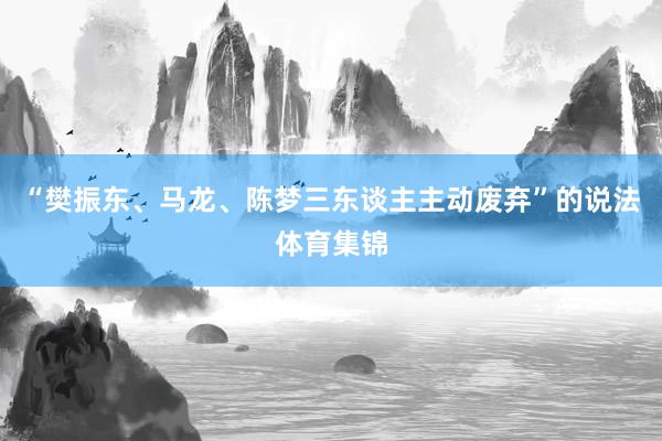 “樊振东、马龙、陈梦三东谈主主动废弃”的说法体育集锦