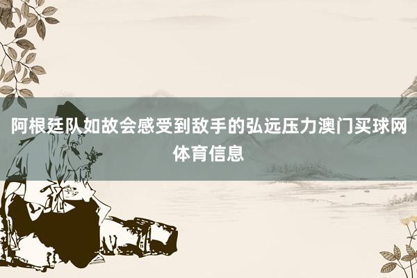 阿根廷队如故会感受到敌手的弘远压力澳门买球网体育信息