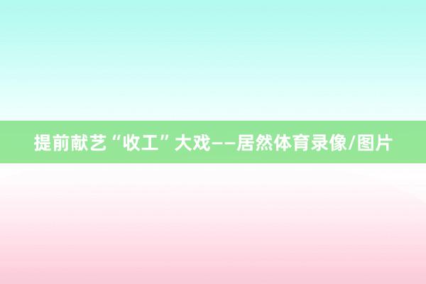 提前献艺“收工”大戏——居然体育录像/图片