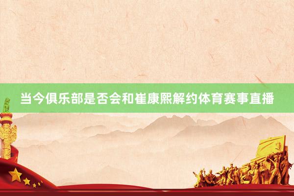 当今俱乐部是否会和崔康熙解约体育赛事直播