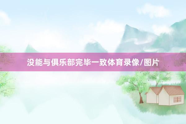 没能与俱乐部完毕一致体育录像/图片