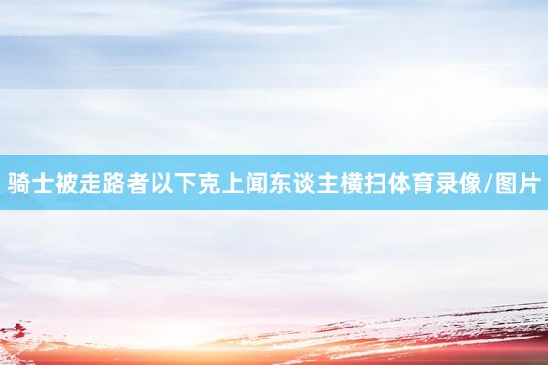 骑士被走路者以下克上闻东谈主横扫体育录像/图片