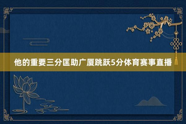 他的重要三分匡助广厦跳跃5分体育赛事直播
