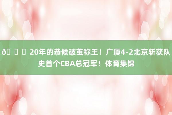 👑20年的恭候破茧称王！广厦4-2北京斩获队史首个CBA总冠军！体育集锦